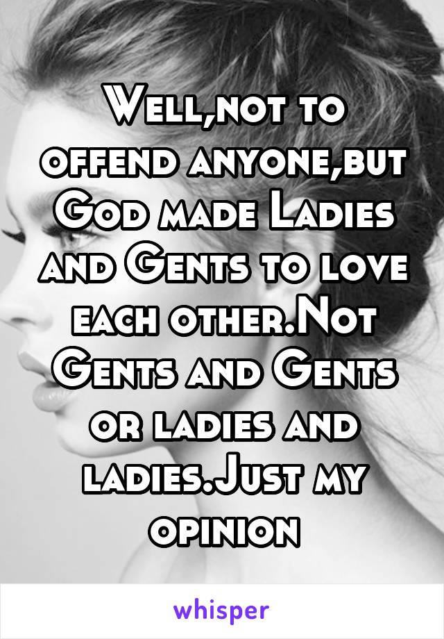 Well,not to offend anyone,but God made Ladies and Gents to love each other.Not Gents and Gents or ladies and ladies.Just my opinion