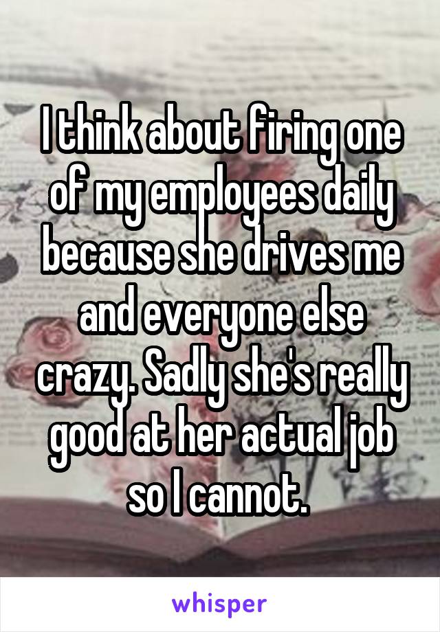I think about firing one of my employees daily because she drives me and everyone else crazy. Sadly she's really good at her actual job so I cannot. 