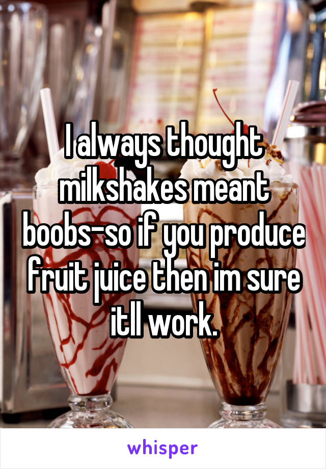 I always thought milkshakes meant boobs-so if you produce fruit juice then im sure itll work.