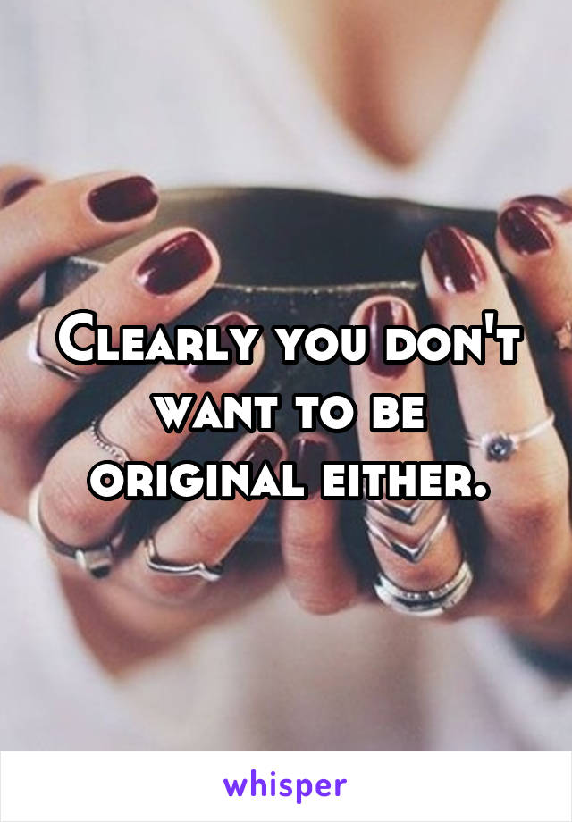 Clearly you don't want to be original either.