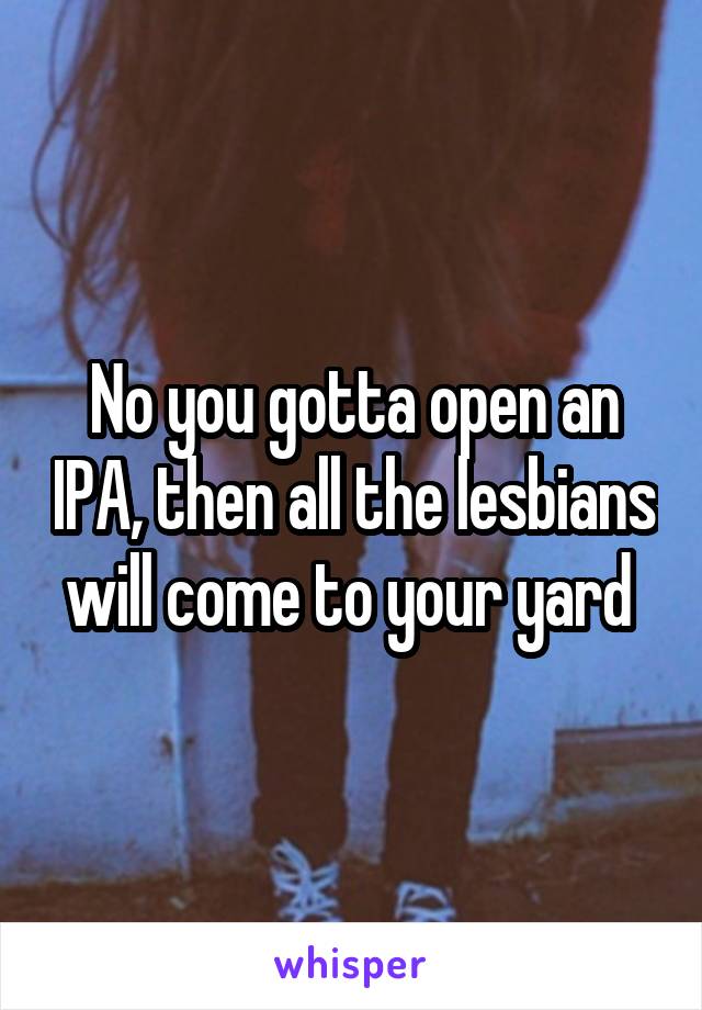 No you gotta open an IPA, then all the lesbians will come to your yard 