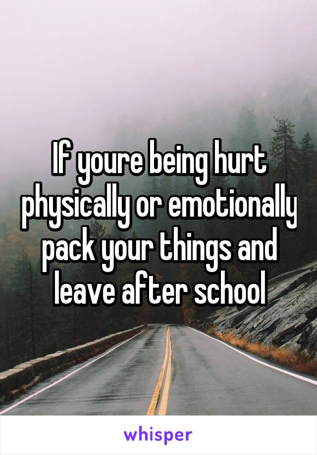 If youre being hurt physically or emotionally pack your things and leave after school