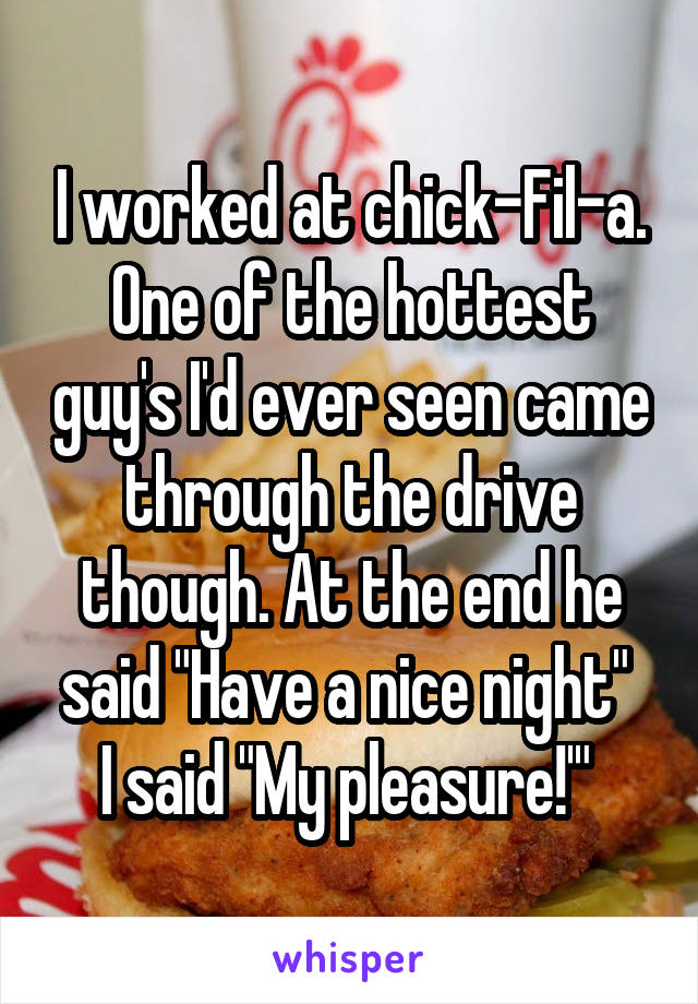 I worked at chick-Fil-a. One of the hottest guy's I'd ever seen came through the drive though. At the end he said "Have a nice night" 
I said "My pleasure!'" 