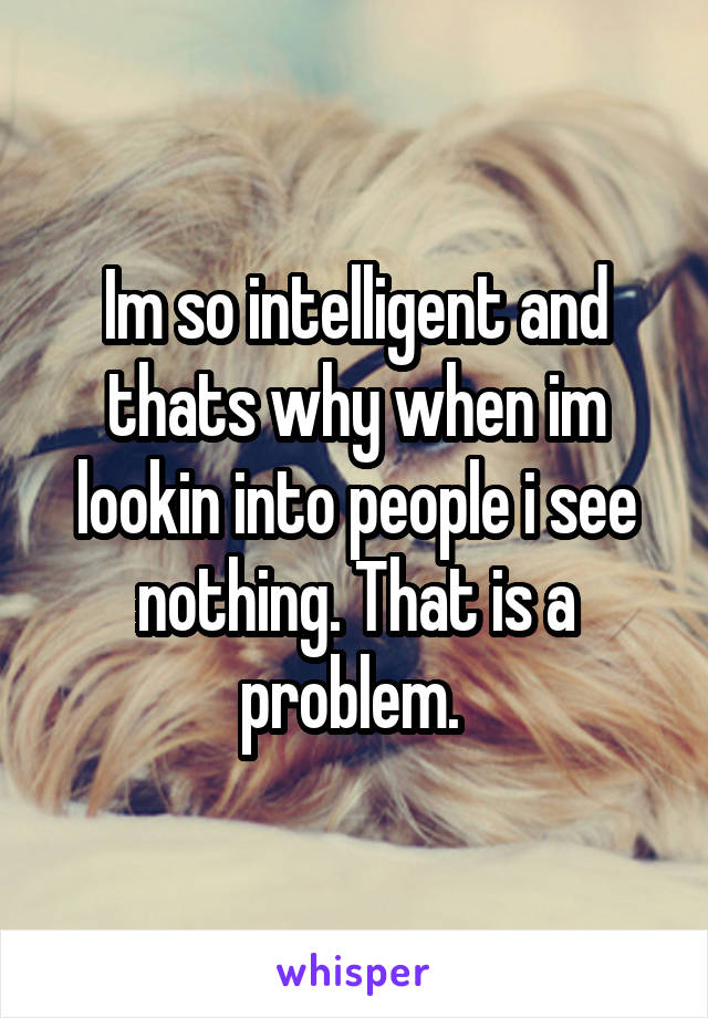 Im so intelligent and thats why when im lookin into people i see nothing. That is a problem. 