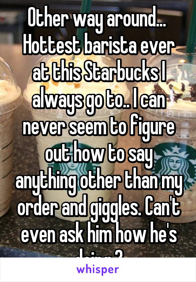 Other way around... 
Hottest barista ever at this Starbucks I always go to.. I can never seem to figure out how to say anything other than my order and giggles. Can't even ask him how he's doing 😞