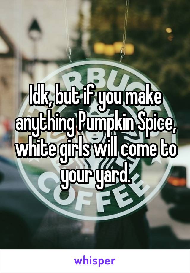 Idk, but if you make anything Pumpkin Spice, white girls will come to your yard.