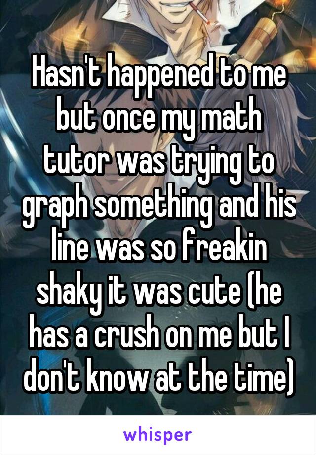 Hasn't happened to me but once my math tutor was trying to graph something and his line was so freakin shaky it was cute (he has a crush on me but I don't know at the time)