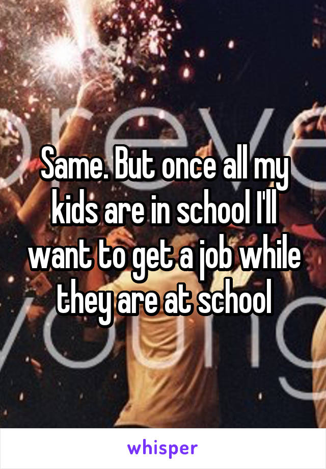 Same. But once all my kids are in school I'll want to get a job while they are at school