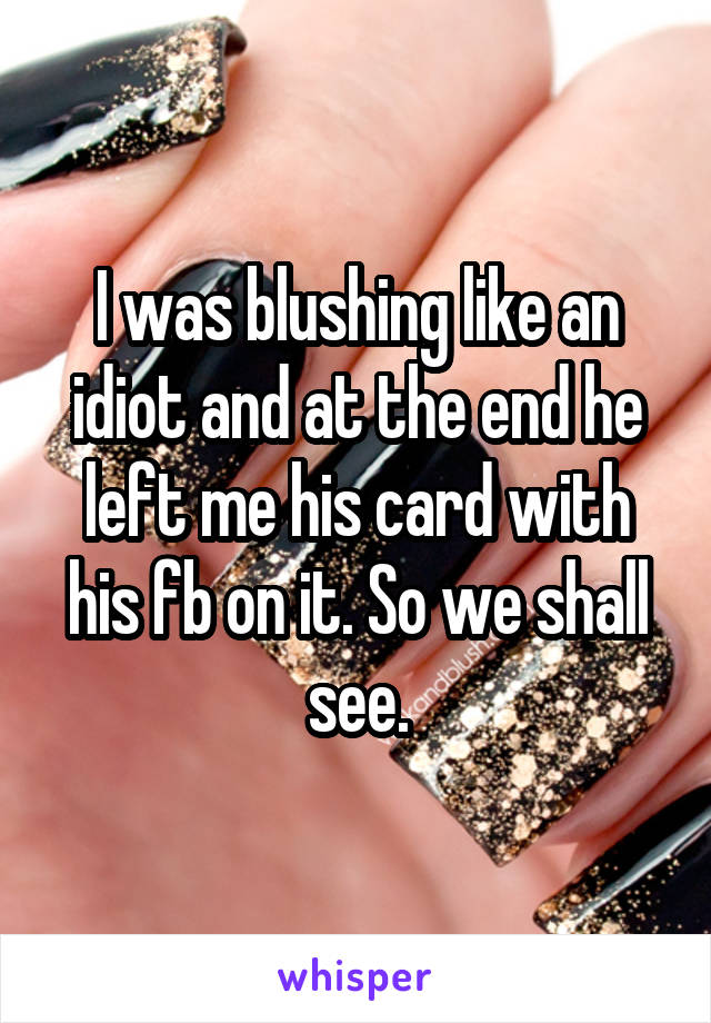 I was blushing like an idiot and at the end he left me his card with his fb on it. So we shall see.