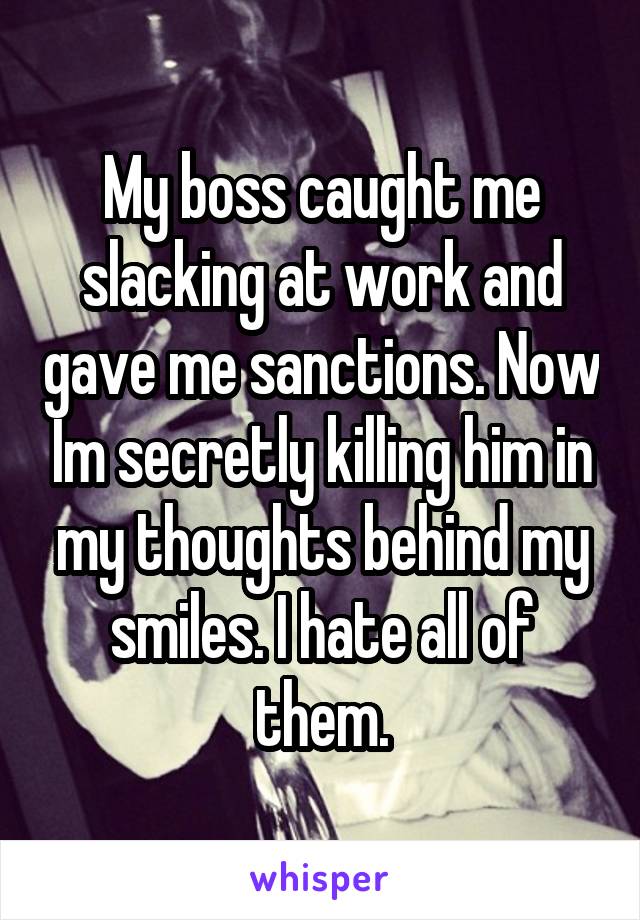 My boss caught me slacking at work and gave me sanctions. Now Im secretly killing him in my thoughts behind my smiles. I hate all of them.
