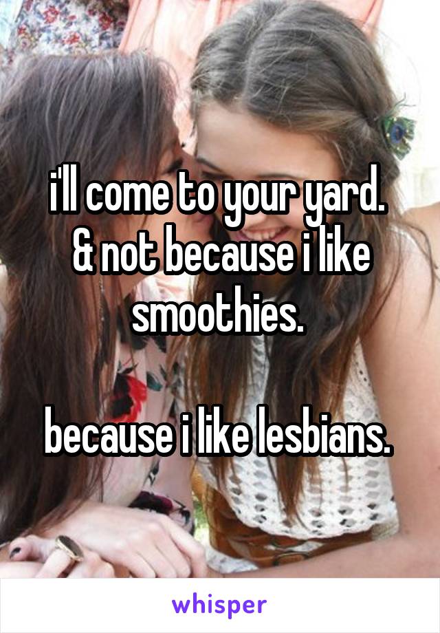 i'll come to your yard. 
& not because i like smoothies. 

because i like lesbians. 