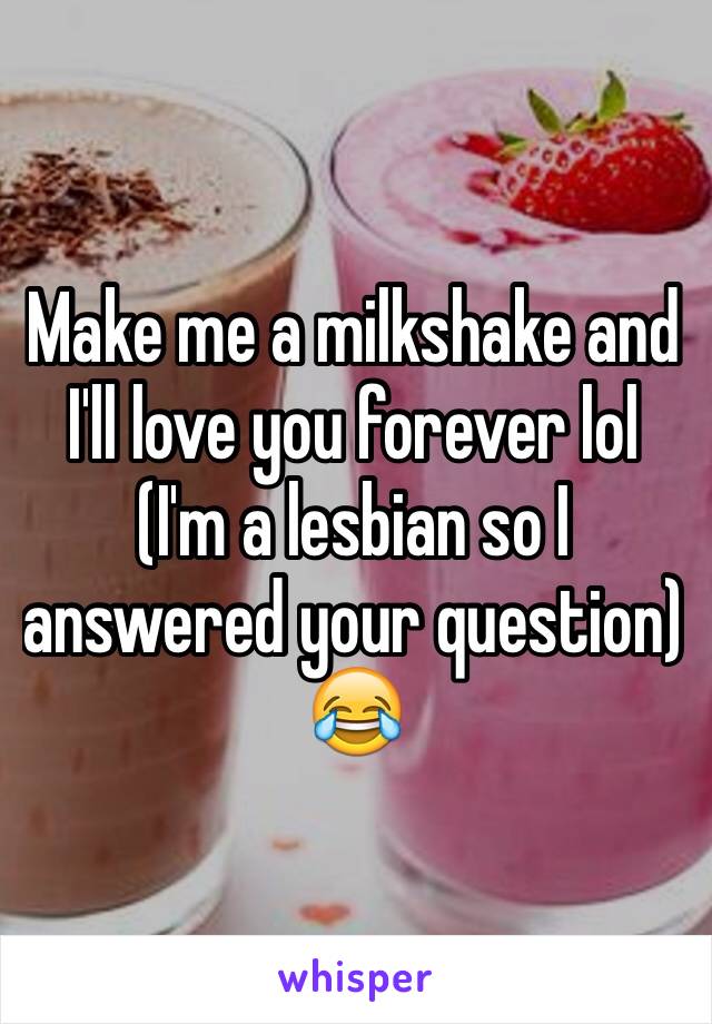 Make me a milkshake and I'll love you forever lol (I'm a lesbian so I answered your question) 😂