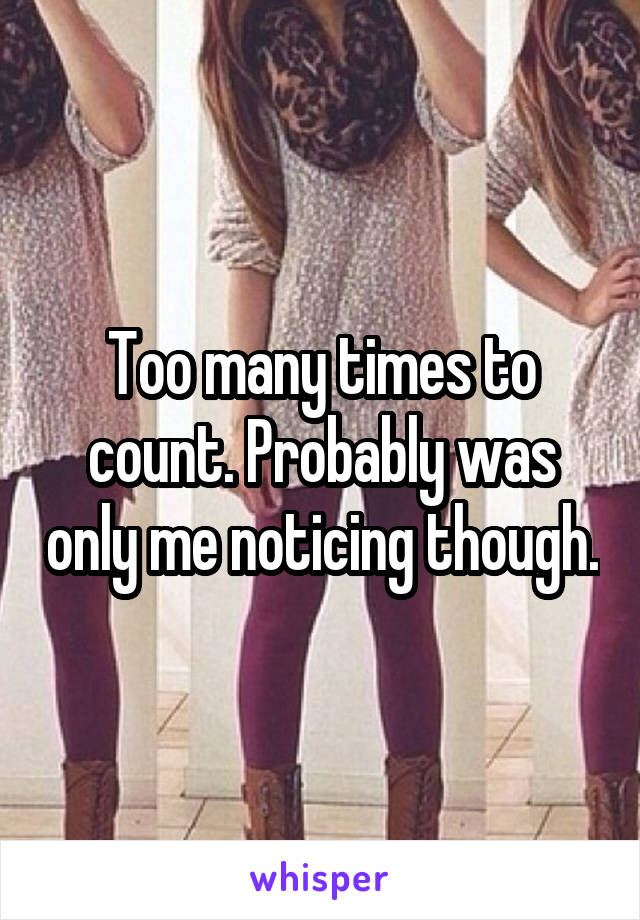 Too many times to count. Probably was only me noticing though.