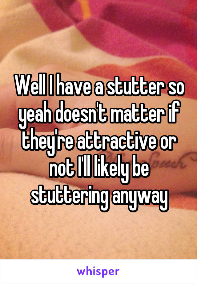 Well I have a stutter so yeah doesn't matter if they're attractive or not I'll likely be stuttering anyway