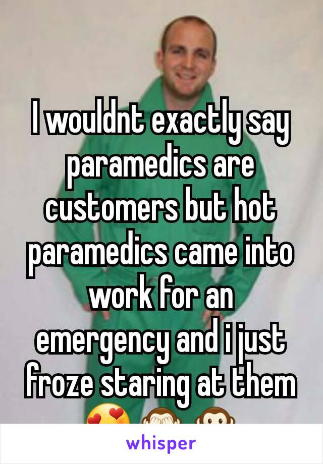 I wouldnt exactly say paramedics are customers but hot paramedics came into work for an emergency and i just froze staring at them😍🙈🙊