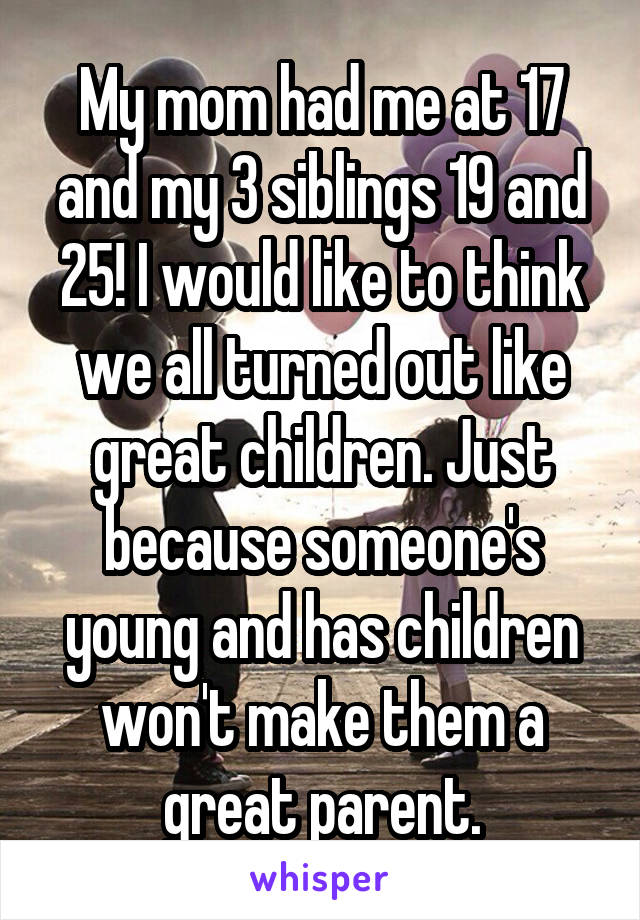 My mom had me at 17 and my 3 siblings 19 and 25! I would like to think we all turned out like great children. Just because someone's young and has children won't make them a great parent.