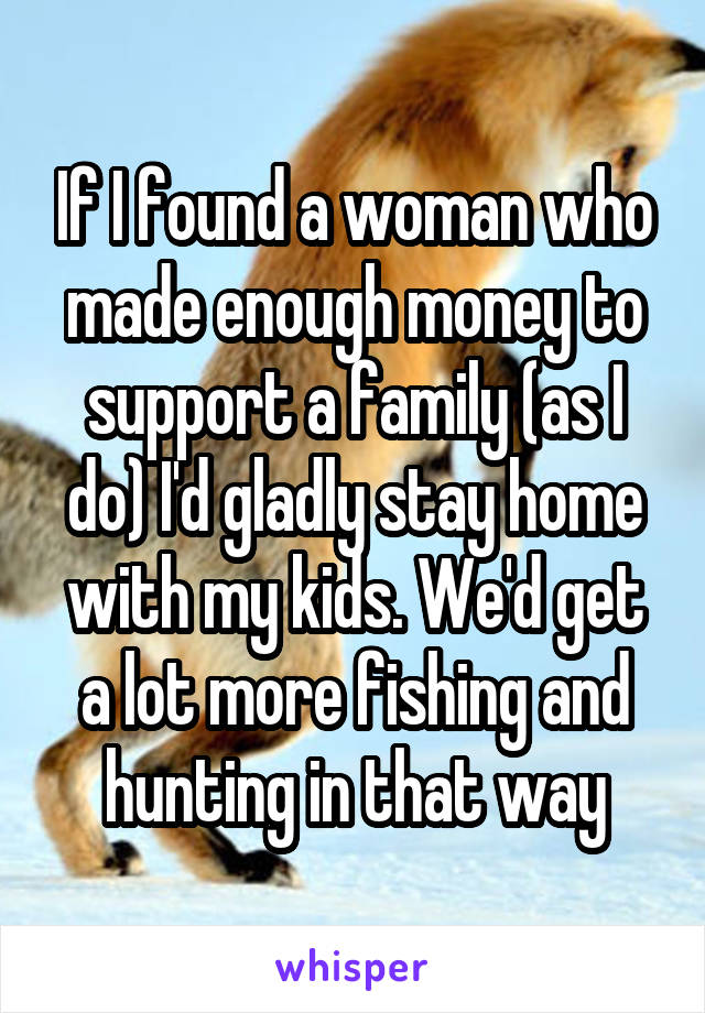 If I found a woman who made enough money to support a family (as I do) I'd gladly stay home with my kids. We'd get a lot more fishing and hunting in that way