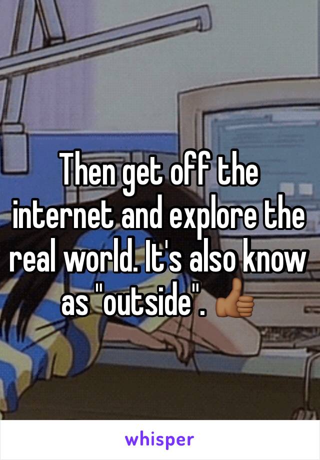 Then get off the internet and explore the real world. It's also know as "outside". 👍🏾