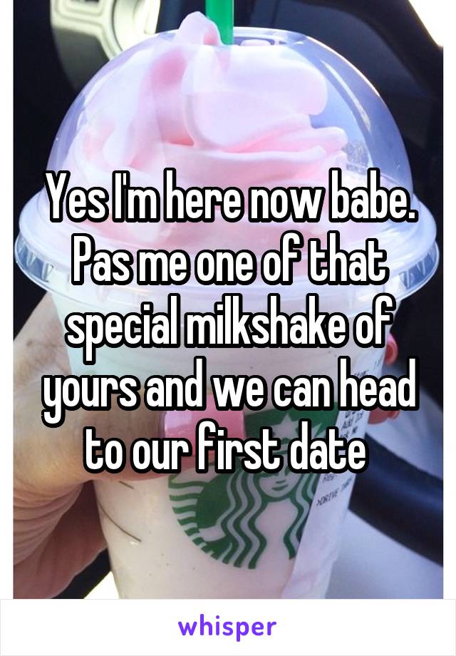 Yes I'm here now babe. Pas me one of that special milkshake of yours and we can head to our first date 