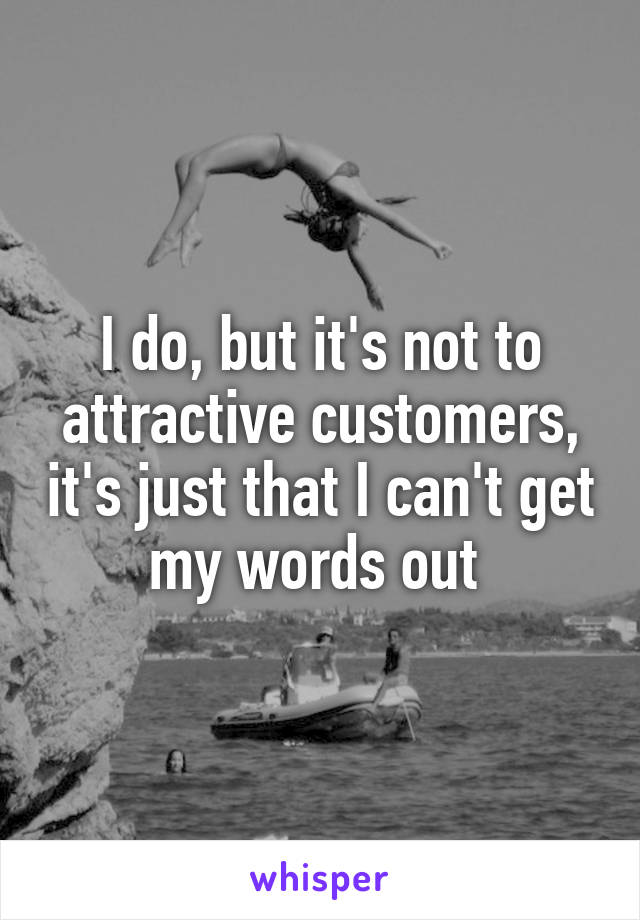 I do, but it's not to attractive customers, it's just that I can't get my words out 