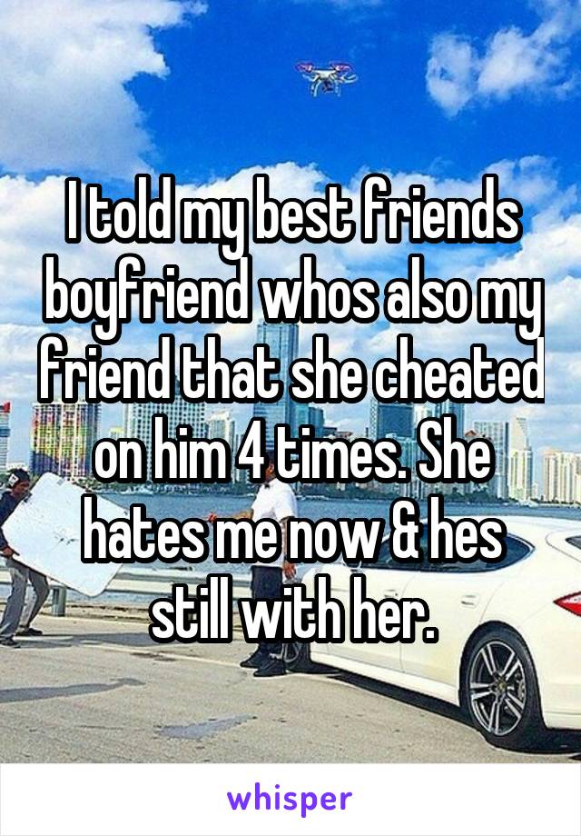I told my best friends boyfriend whos also my friend that she cheated on him 4 times. She hates me now & hes still with her.