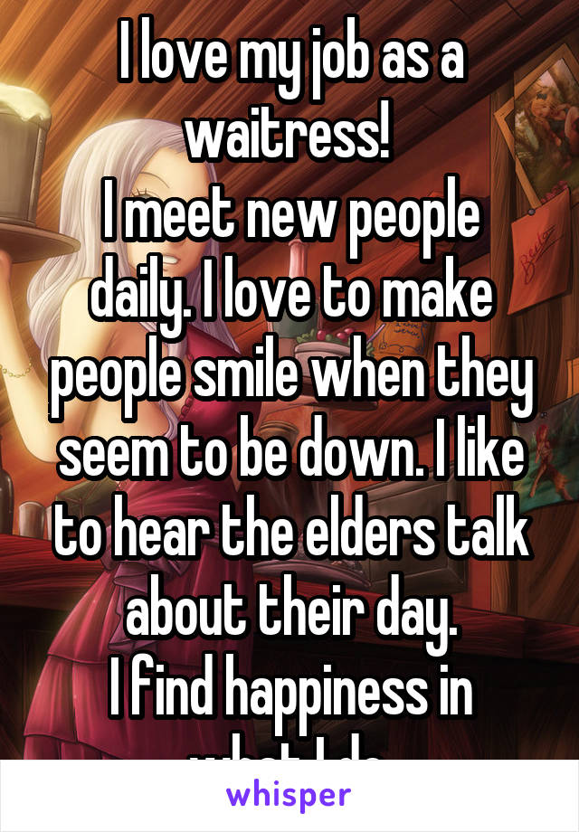 I love my job as a waitress! 
I meet new people daily. I love to make people smile when they seem to be down. I like to hear the elders talk about their day.
I find happiness in what I do.