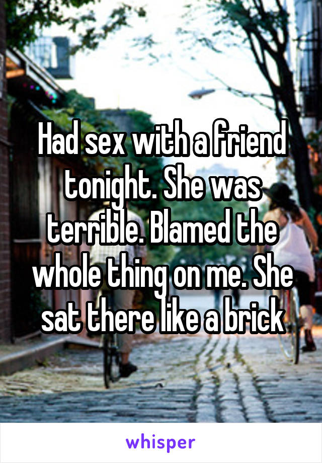 Had sex with a friend tonight. She was terrible. Blamed the whole thing on me. She sat there like a brick