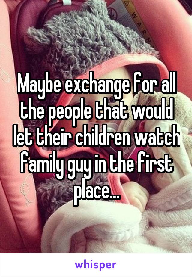 Maybe exchange for all the people that would let their children watch family guy in the first place...