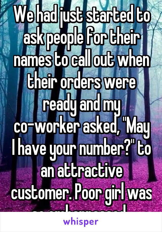 We had just started to ask people for their names to call out when their orders were ready and my co-worker asked, "May I have your number?" to an attractive customer. Poor girl was so embarrassed. 