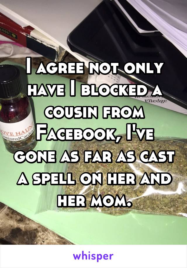 I agree not only have I blocked a cousin from Facebook, I've gone as far as cast a spell on her and her mom.