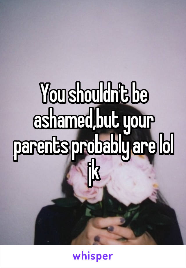 You shouldn't be ashamed,but your parents probably are lol jk