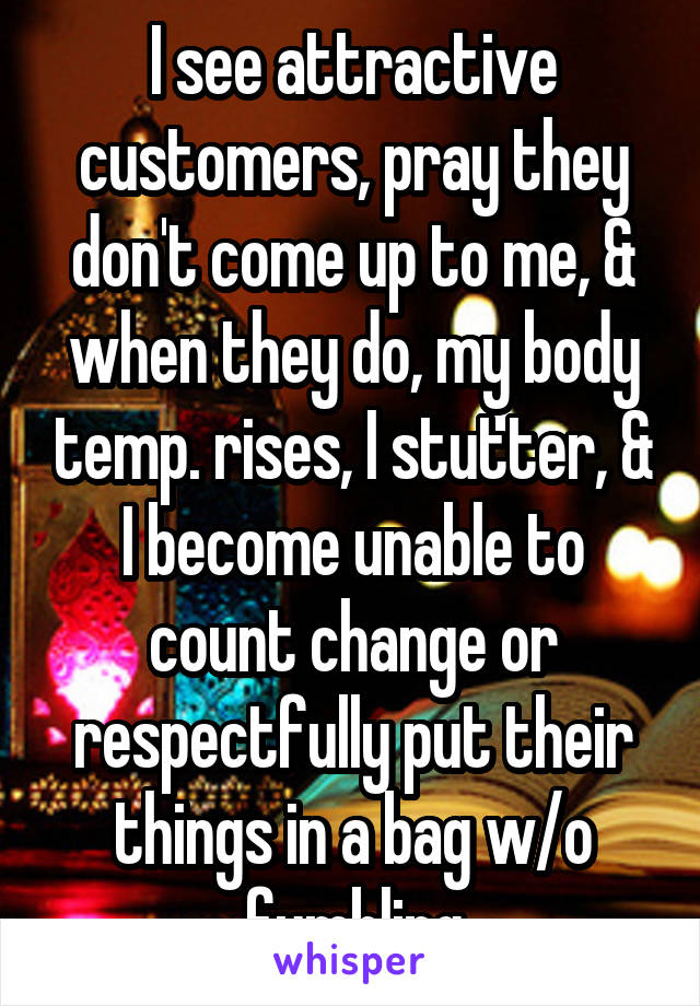 I see attractive customers, pray they don't come up to me, & when they do, my body temp. rises, I stutter, & I become unable to count change or respectfully put their things in a bag w/o fumbling