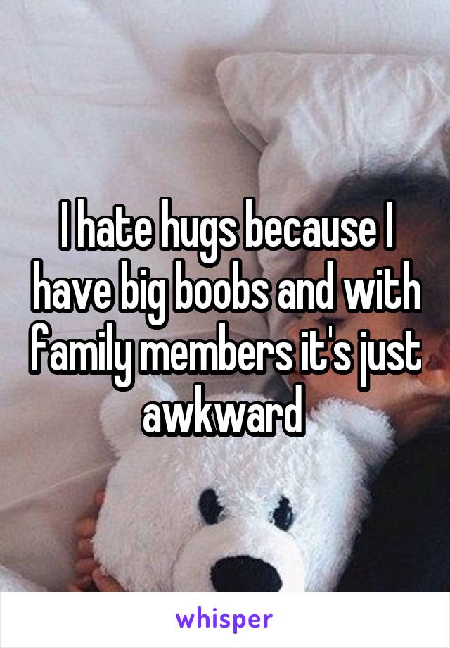 I hate hugs because I have big boobs and with family members it's just awkward 