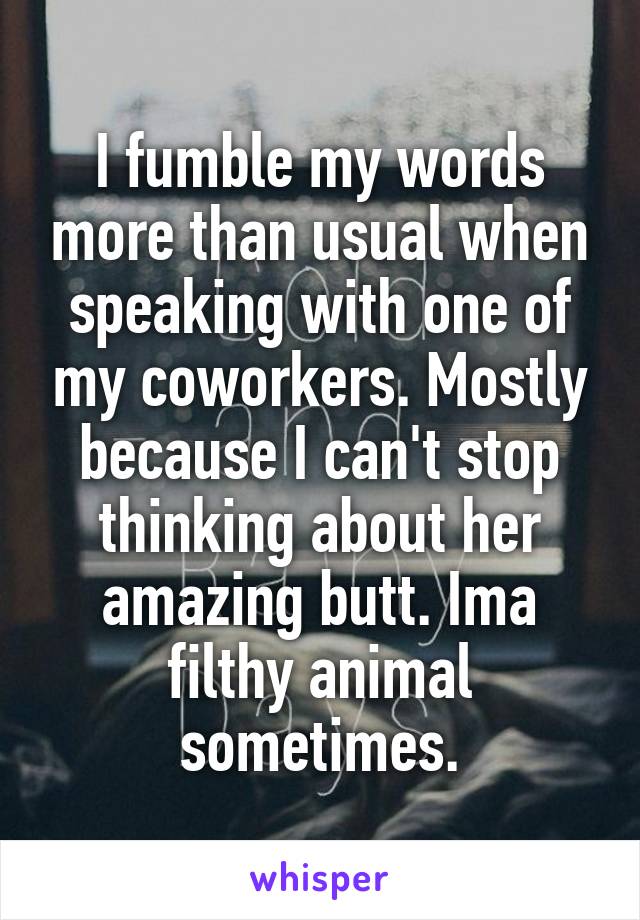 I fumble my words more than usual when speaking with one of my coworkers. Mostly because I can't stop thinking about her amazing butt. Ima filthy animal sometimes.