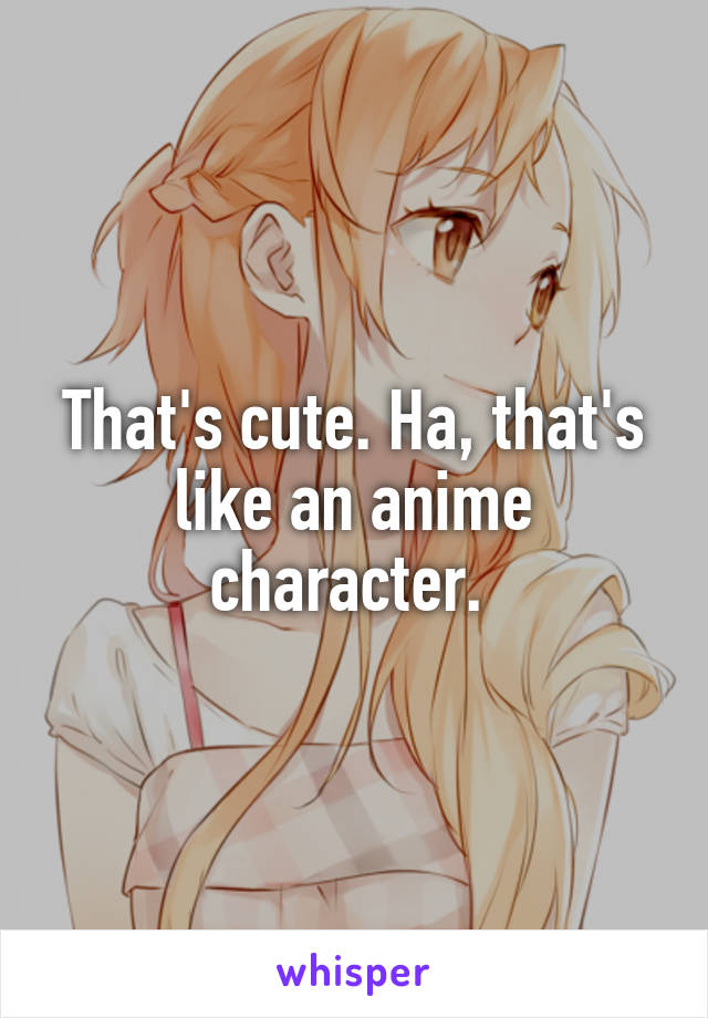 That's cute. Ha, that's like an anime character. 