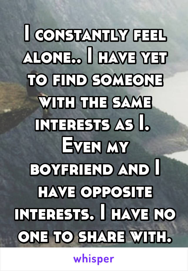 I constantly feel alone.. I have yet to find someone with the same interests as I. 
Even my boyfriend and I have opposite interests. I have no one to share with.