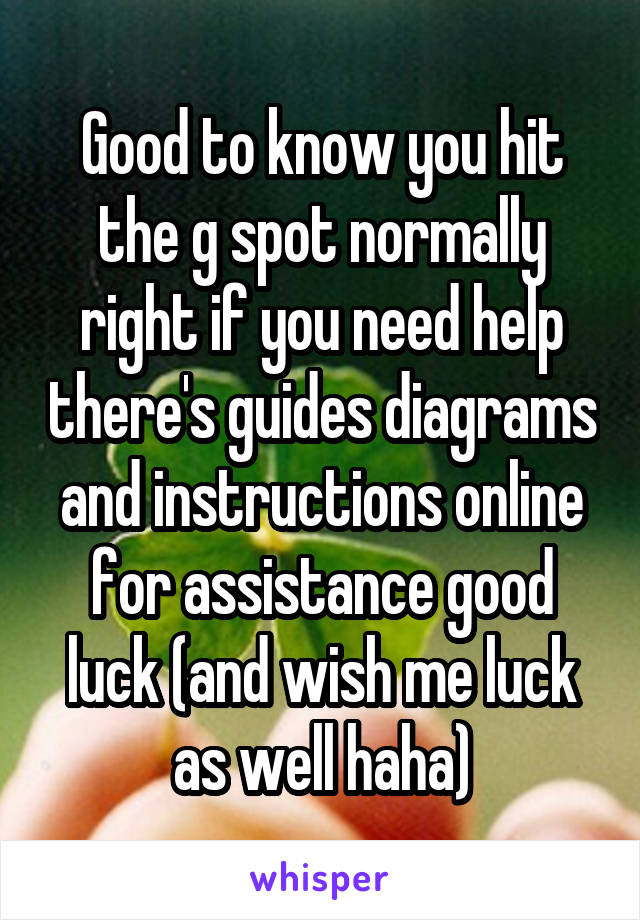 Good to know you hit the g spot normally right if you need help there's guides diagrams and instructions online for assistance good luck (and wish me luck as well haha)