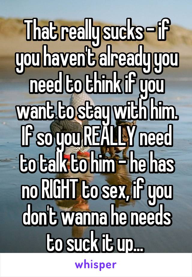That really sucks - if you haven't already you need to think if you want to stay with him. If so you REALLY need to talk to him - he has no RIGHT to sex, if you don't wanna he needs to suck it up... 