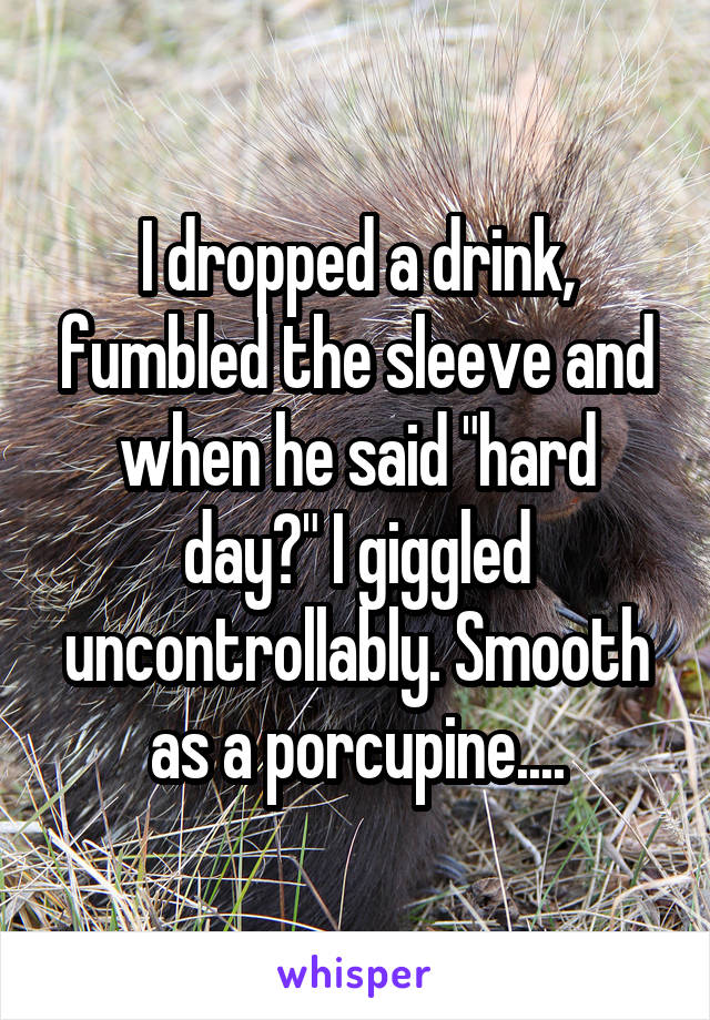 I dropped a drink, fumbled the sleeve and when he said "hard day?" I giggled uncontrollably. Smooth as a porcupine....