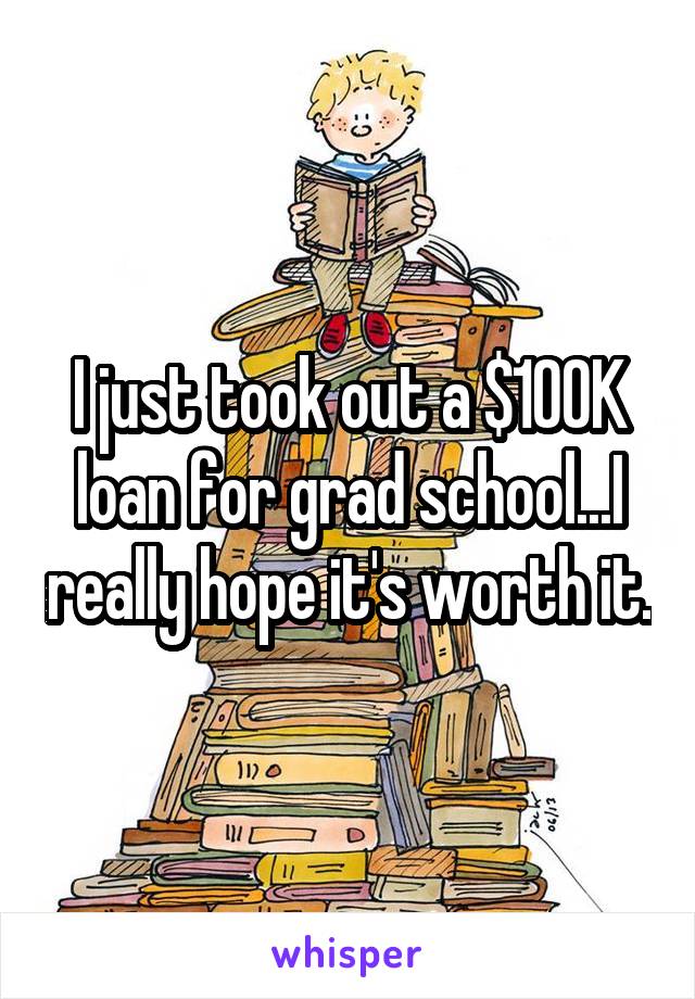 I just took out a $100K loan for grad school...I really hope it's worth it.
