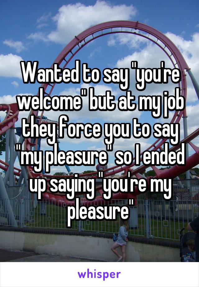 Wanted to say "you're welcome" but at my job they force you to say "my pleasure" so I ended up saying "you're my pleasure"