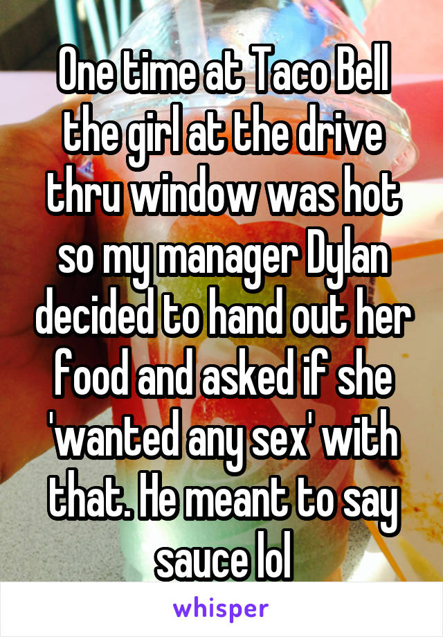 One time at Taco Bell the girl at the drive thru window was hot so my manager Dylan decided to hand out her food and asked if she 'wanted any sex' with that. He meant to say sauce lol