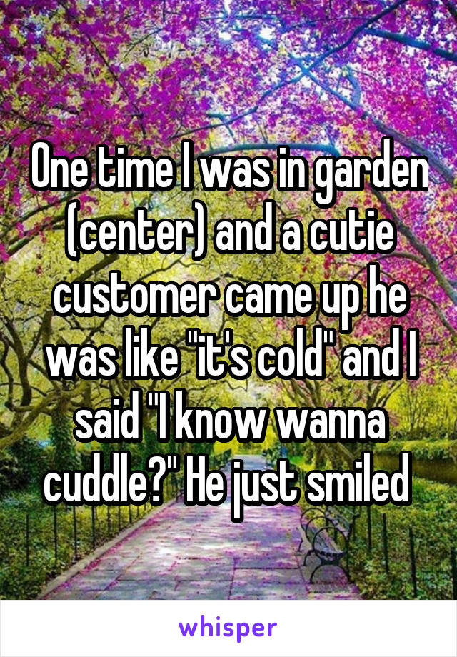 One time I was in garden (center) and a cutie customer came up he was like "it's cold" and I said "I know wanna cuddle?" He just smiled 