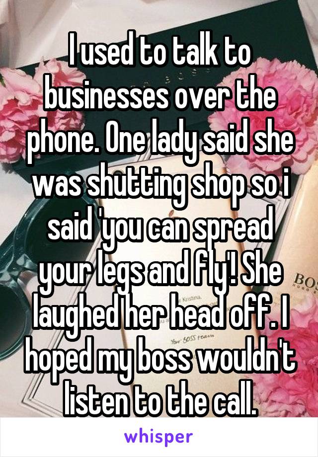 I used to talk to businesses over the phone. One lady said she was shutting shop so i said 'you can spread your legs and fly'! She laughed her head off. I hoped my boss wouldn't listen to the call.