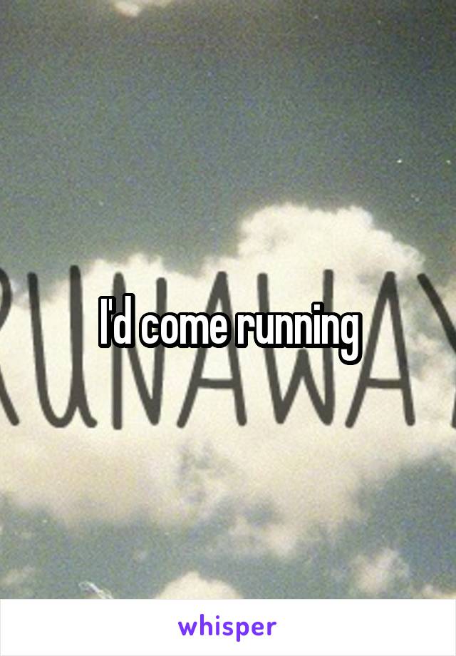 I'd come running