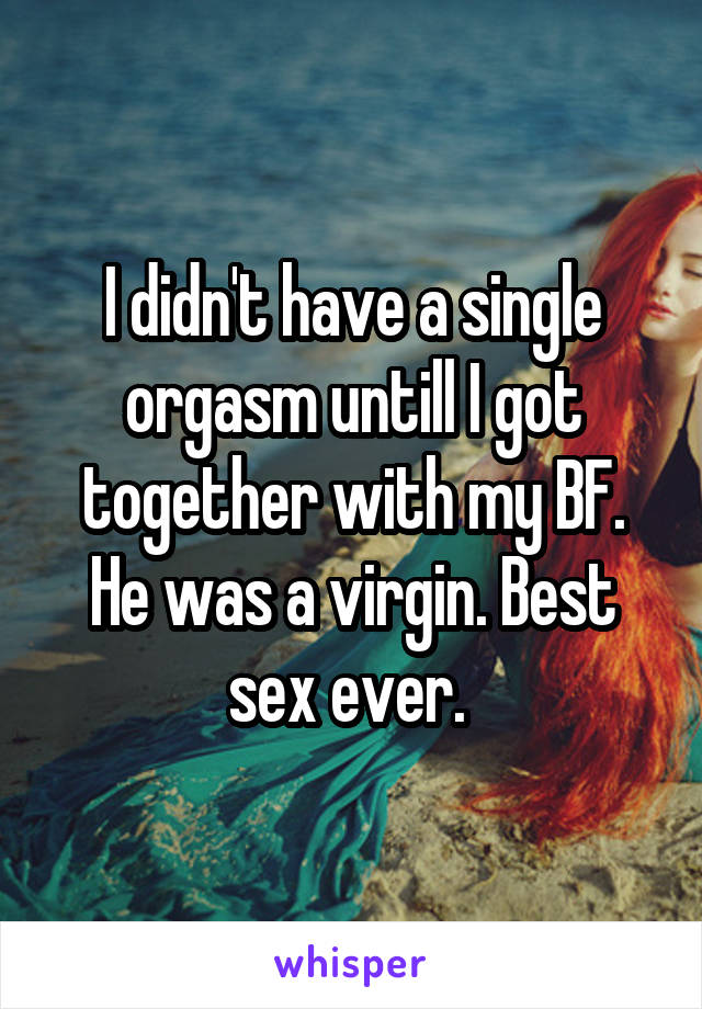 I didn't have a single orgasm untill I got together with my BF. He was a virgin. Best sex ever. 