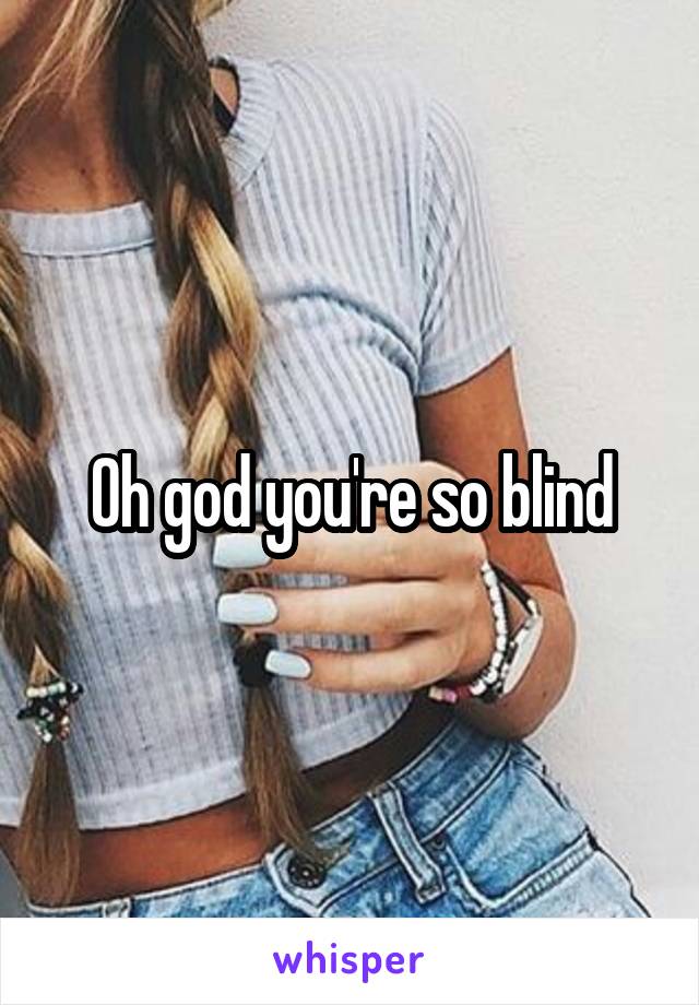 Oh god you're so blind