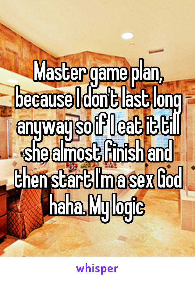 Master game plan, because I don't last long anyway so if I eat it till she almost finish and then start I'm a sex God haha. My logic 