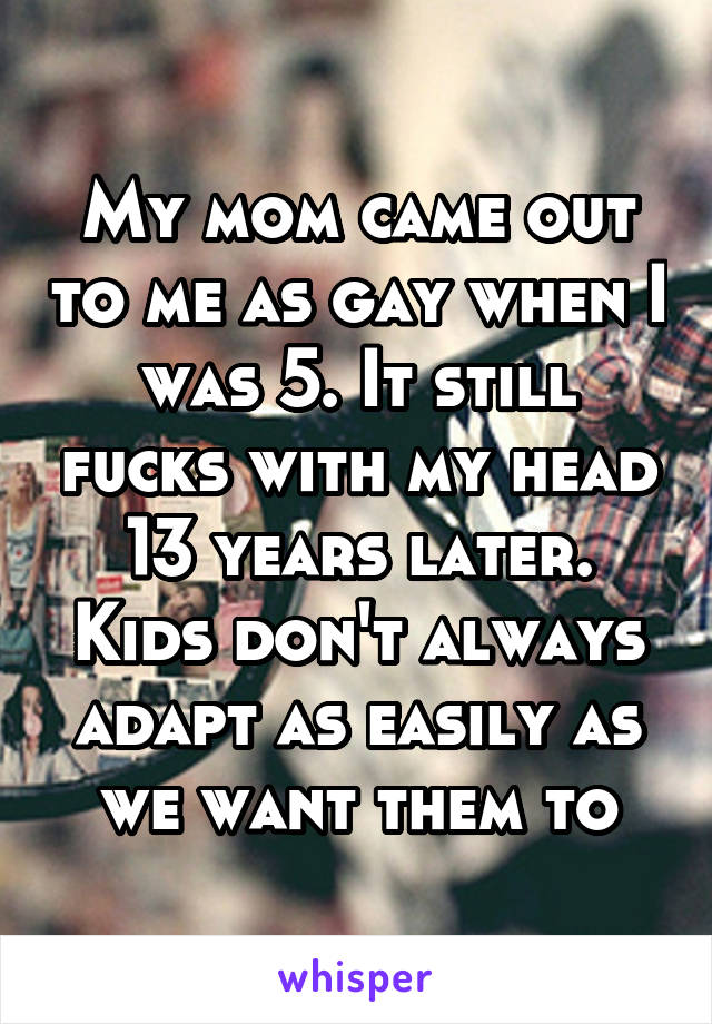My mom came out to me as gay when I was 5. It still fucks with my head 13 years later. Kids don't always adapt as easily as we want them to