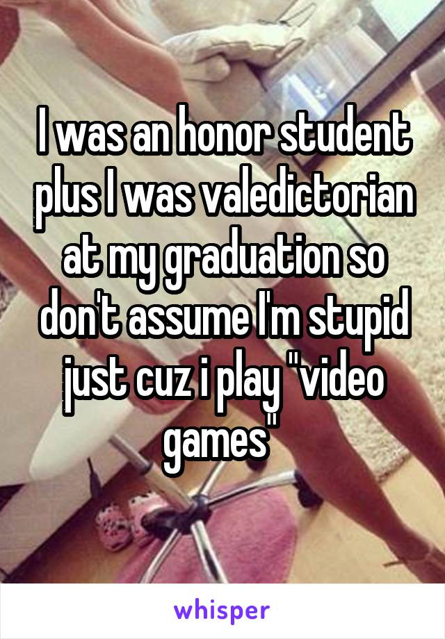 I was an honor student plus I was valedictorian at my graduation so don't assume I'm stupid just cuz i play "video games" 
